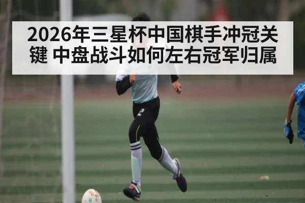 2026年三星杯中国棋手冲冠关键 中盘战斗如何左右冠军归属