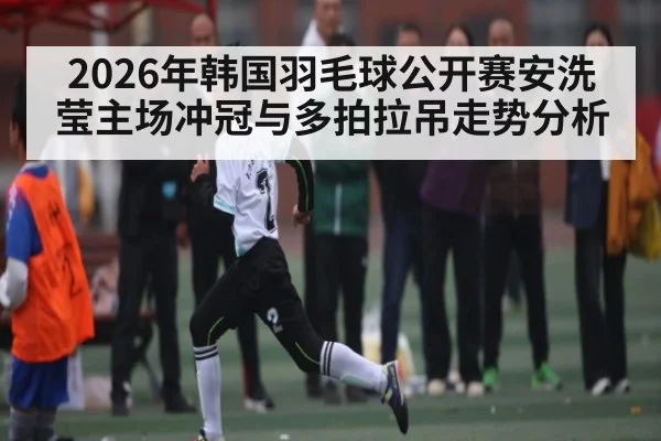 2026年韩国羽毛球公开赛安洗莹主场冲冠与多拍拉吊走势分析