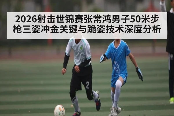 2026射击世锦赛张常鸿男子50米步枪三姿冲金关键与跪姿技术深度分析